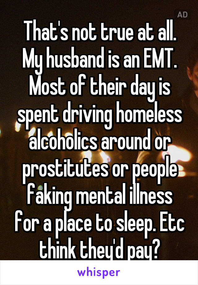 That's not true at all. My husband is an EMT. Most of their day is spent driving homeless alcoholics around or prostitutes or people faking mental illness for a place to sleep. Etc think they'd pay?