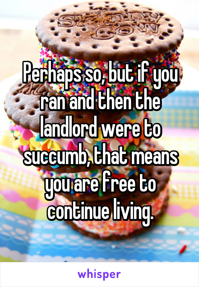 Perhaps so, but if you ran and then the landlord were to succumb, that means you are free to continue living.