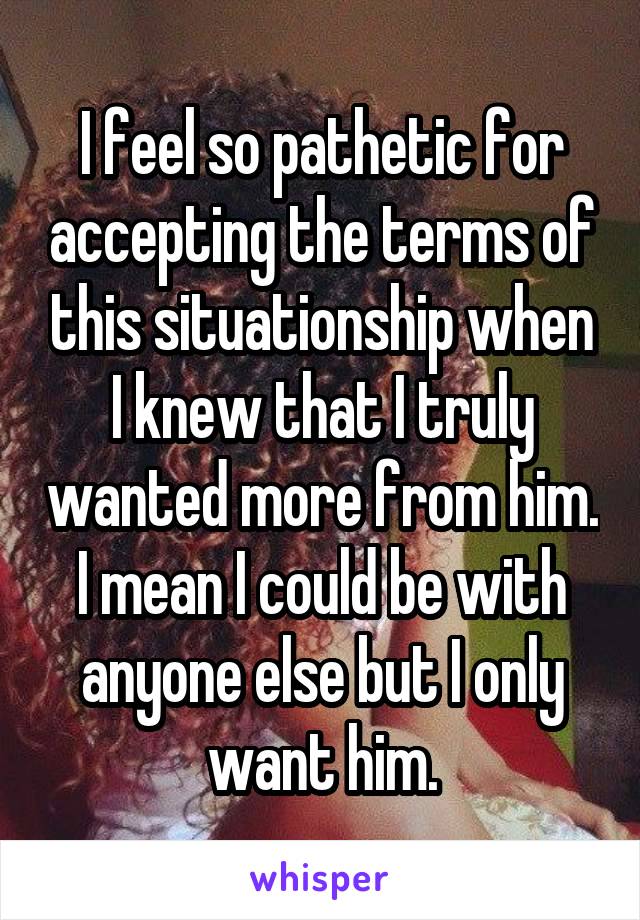 I feel so pathetic for accepting the terms of this situationship when I knew that I truly wanted more from him. I mean I could be with anyone else but I only want him.