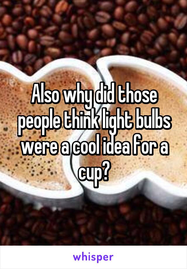 Also why did those people think light bulbs were a cool idea for a cup?