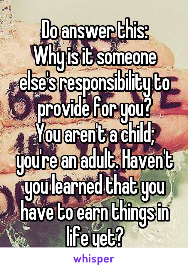 Do answer this:
Why is it someone else's responsibility to provide for you?
You aren't a child; you're an adult. Haven't you learned that you have to earn things in life yet?