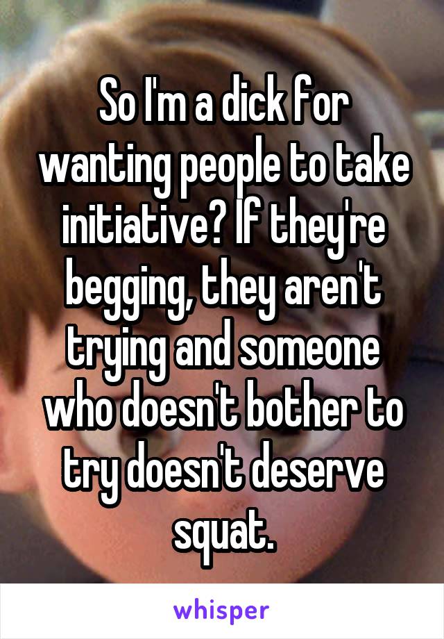 So I'm a dick for wanting people to take initiative? If they're begging, they aren't trying and someone who doesn't bother to try doesn't deserve squat.