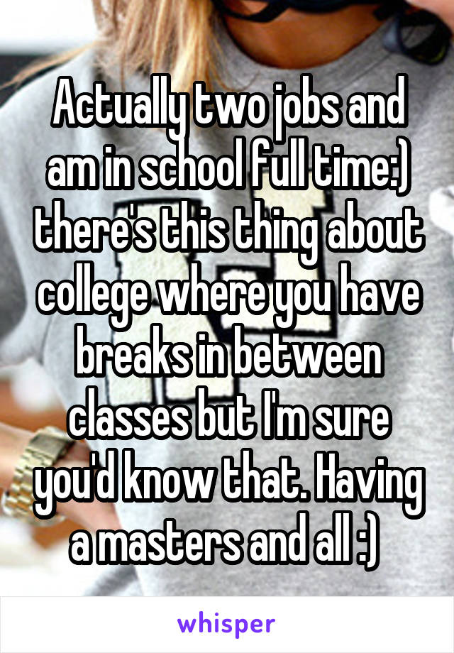 Actually two jobs and am in school full time:) there's this thing about college where you have breaks in between classes but I'm sure you'd know that. Having a masters and all :) 