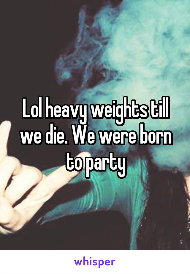 Lol heavy weights till we die. We were born to party