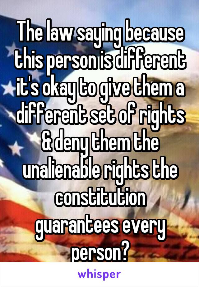 The law saying because this person is different it's okay to give them a different set of rights & deny them the unalienable rights the constitution guarantees every person?