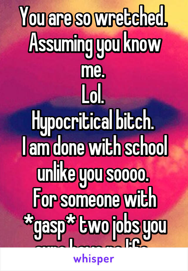 You are so wretched. 
Assuming you know me. 
Lol. 
Hypocritical bitch. 
I am done with school unlike you soooo. 
For someone with *gasp* two jobs you sure have no life. 