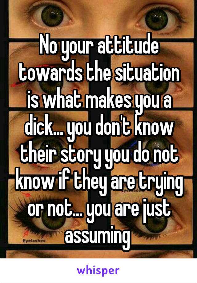 No your attitude towards the situation is what makes you a dick... you don't know their story you do not know if they are trying or not... you are just assuming 