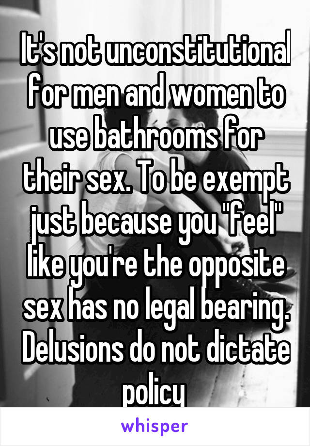 It's not unconstitutional for men and women to use bathrooms for their sex. To be exempt just because you "feel" like you're the opposite sex has no legal bearing. Delusions do not dictate policy 