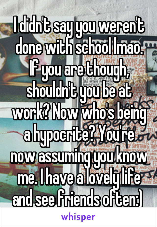 I didn't say you weren't done with school lmao. If you are though, shouldn't you be at work? Now who's being a hypocrite? You're now assuming you know me. I have a lovely life and see friends often:) 