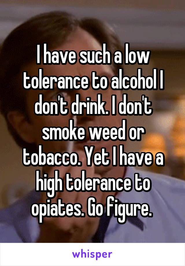 I have such a low tolerance to alcohol I don't drink. I don't smoke weed or tobacco. Yet I have a high tolerance to opiates. Go figure. 