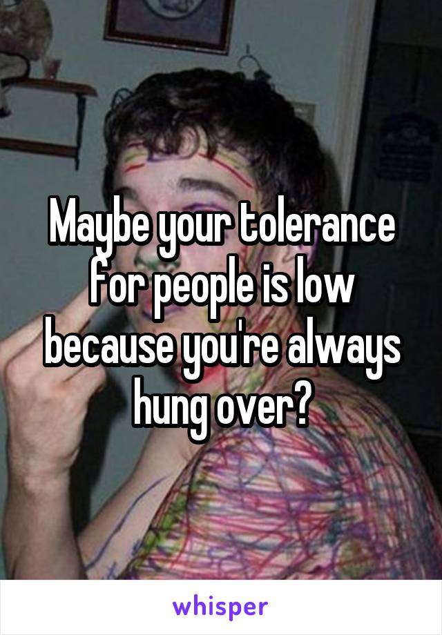 Maybe your tolerance for people is low because you're always hung over?