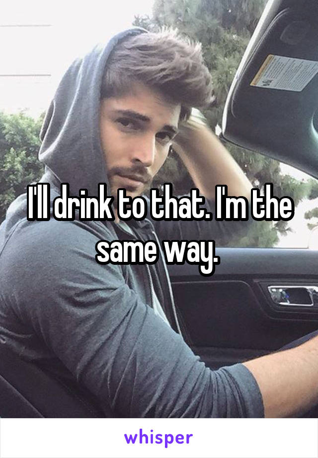 I'll drink to that. I'm the same way. 