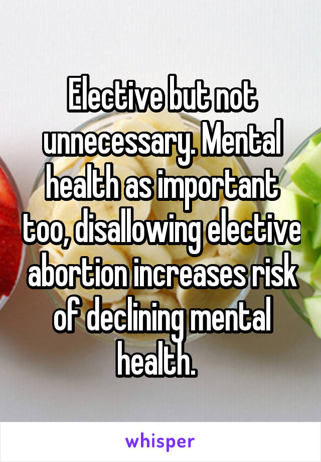 Elective but not unnecessary. Mental health as important too, disallowing elective abortion increases risk of declining mental health.  