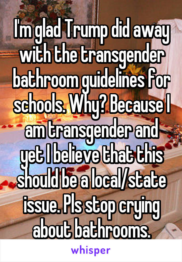 I'm glad Trump did away with the transgender bathroom guidelines for schools. Why? Because I am transgender and yet I believe that this should be a local/state issue. Pls stop crying about bathrooms.