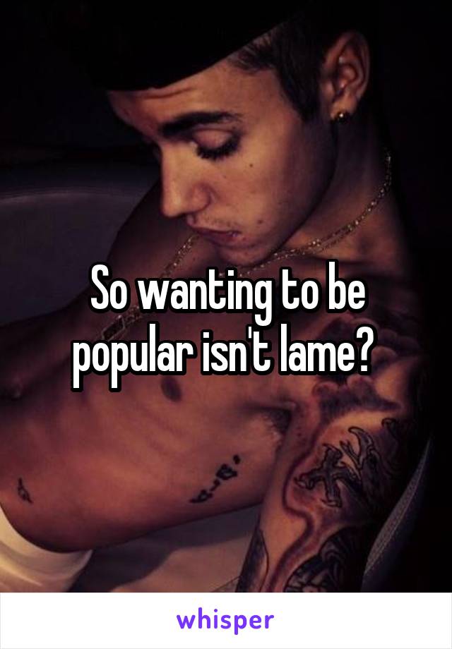 So wanting to be popular isn't lame? 