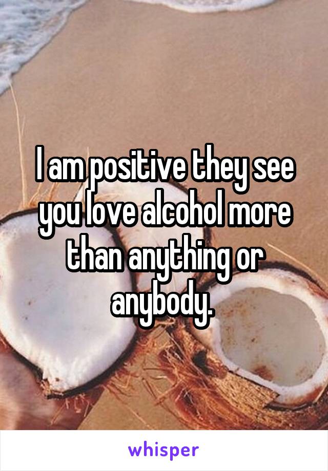 I am positive they see you love alcohol more than anything or anybody. 