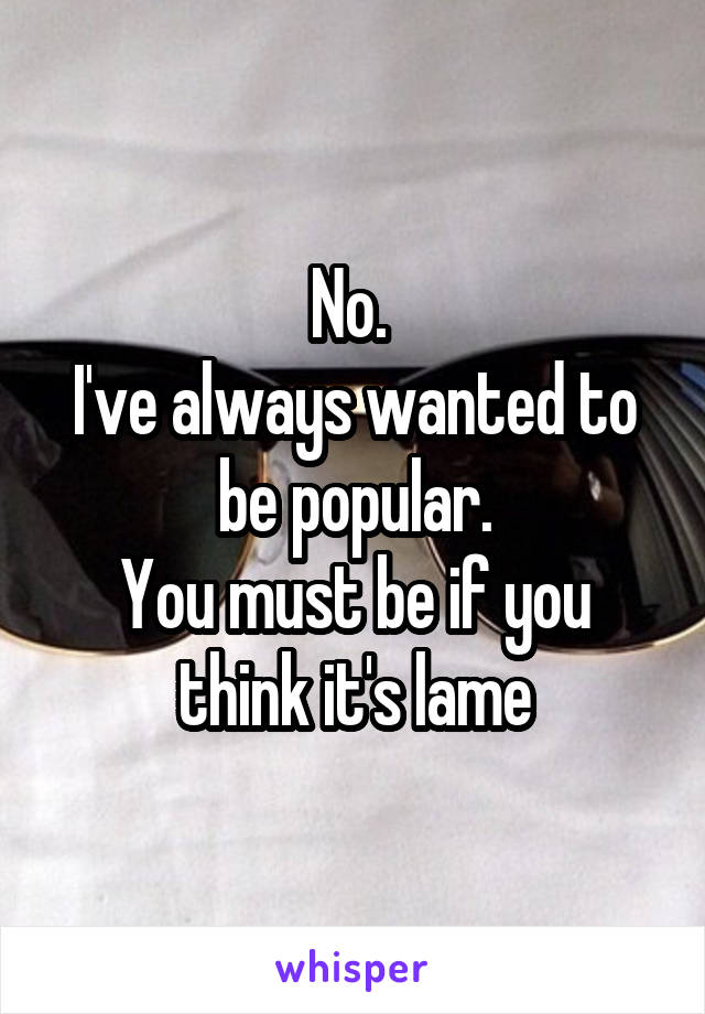 No. 
I've always wanted to be popular.
You must be if you think it's lame