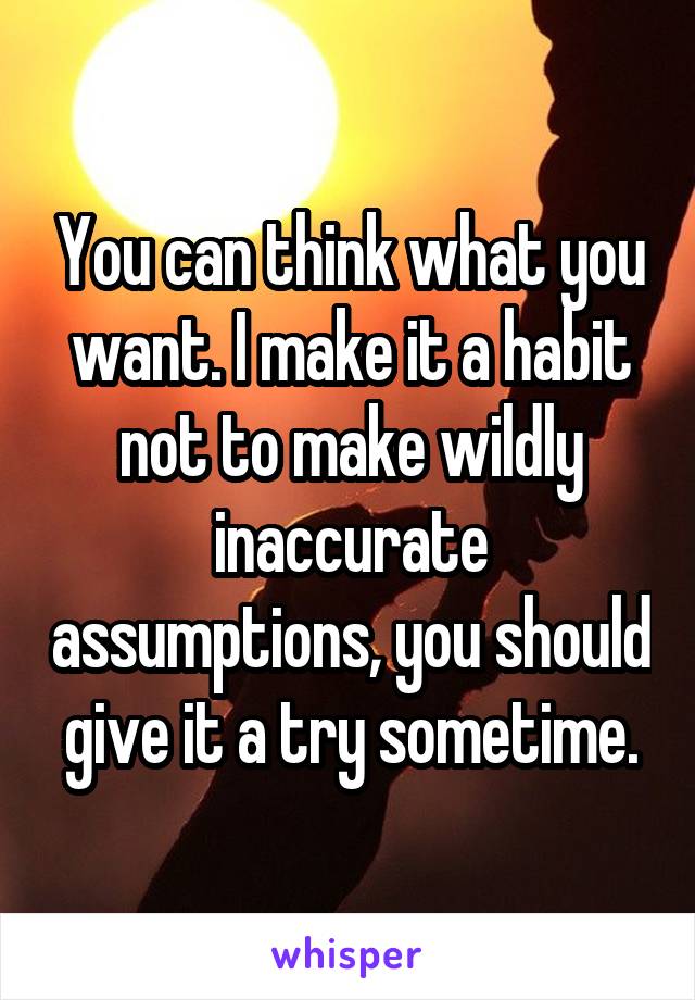 You can think what you want. I make it a habit not to make wildly inaccurate assumptions, you should give it a try sometime.