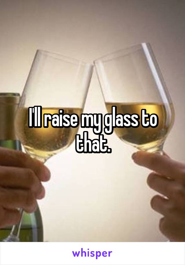 I'll raise my glass to that.