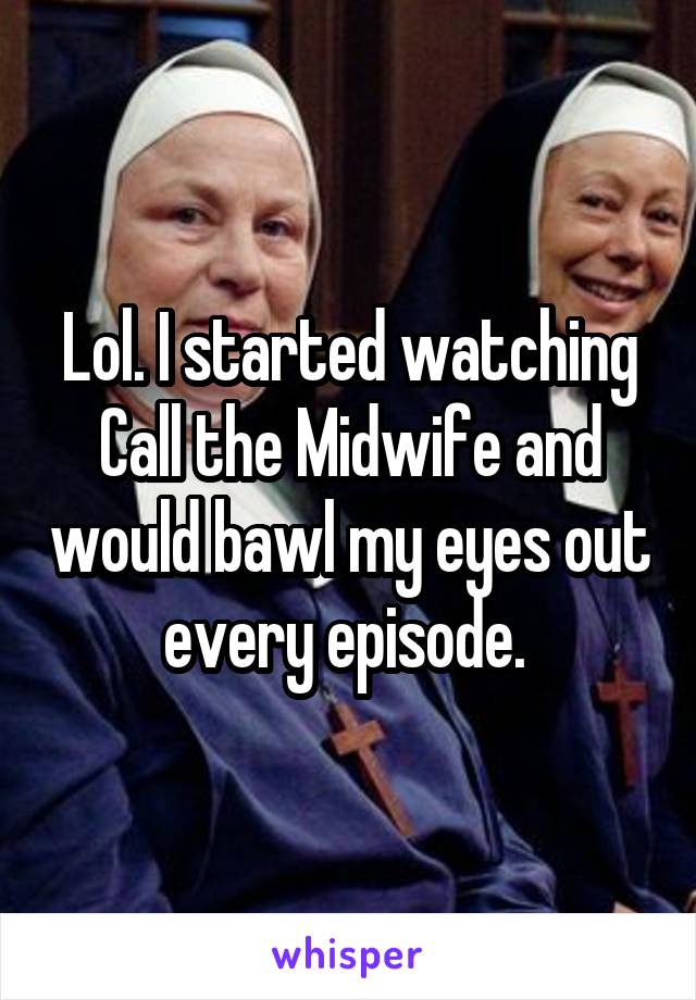 Lol. I started watching Call the Midwife and would bawl my eyes out every episode. 