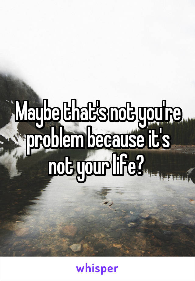 Maybe that's not you're problem because it's not your life? 