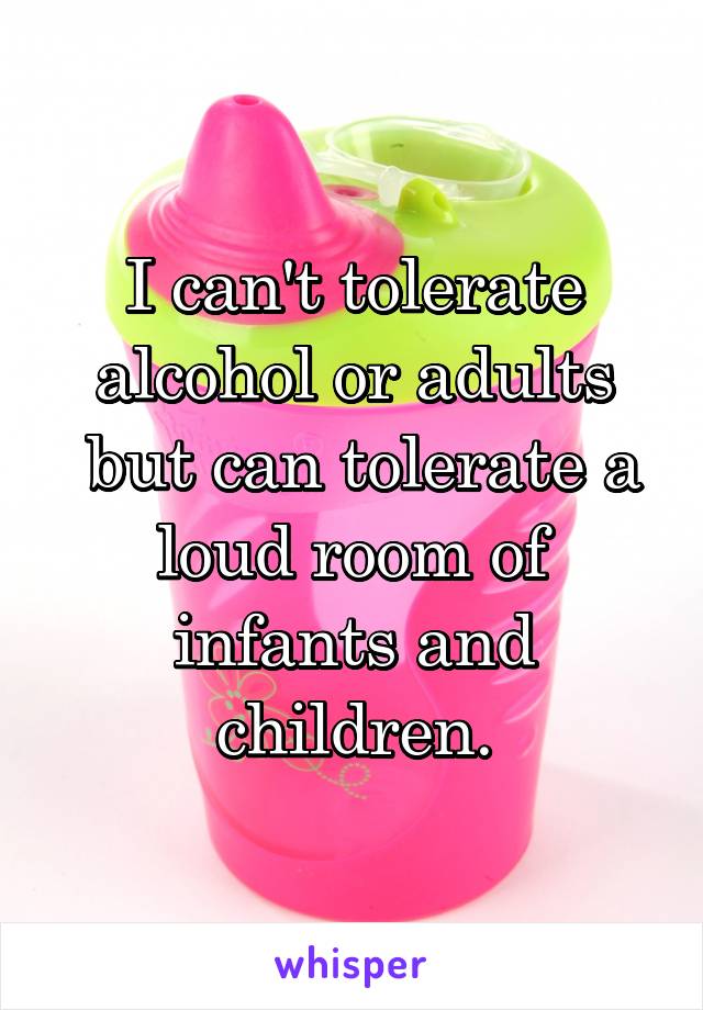 I can't tolerate alcohol or adults
 but can tolerate a loud room of infants and children.