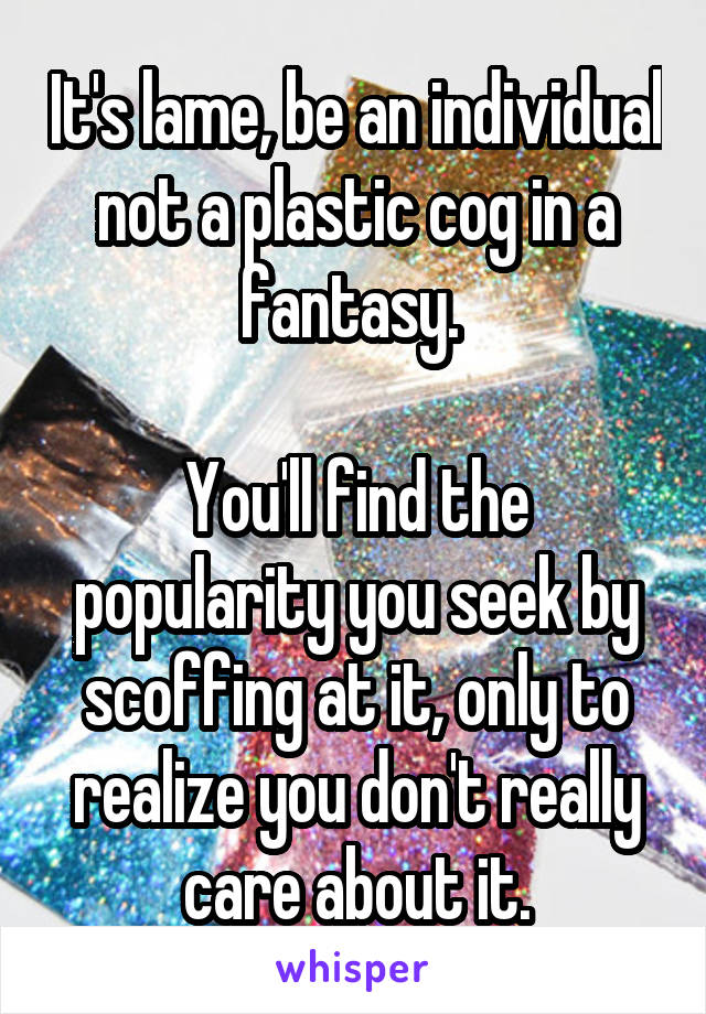 It's lame, be an individual not a plastic cog in a fantasy. 

You'll find the popularity you seek by scoffing at it, only to realize you don't really care about it.