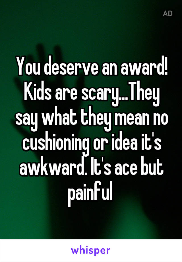 You deserve an award! Kids are scary...They say what they mean no cushioning or idea it's awkward. It's ace but painful 