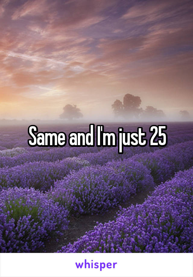 Same and I'm just 25