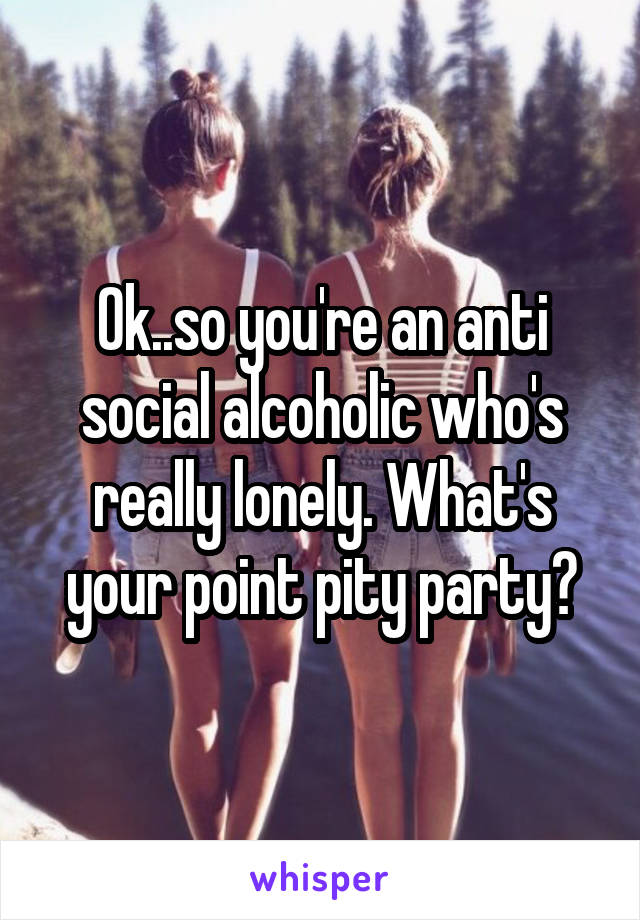 Ok..so you're an anti social alcoholic who's really lonely. What's your point pity party?