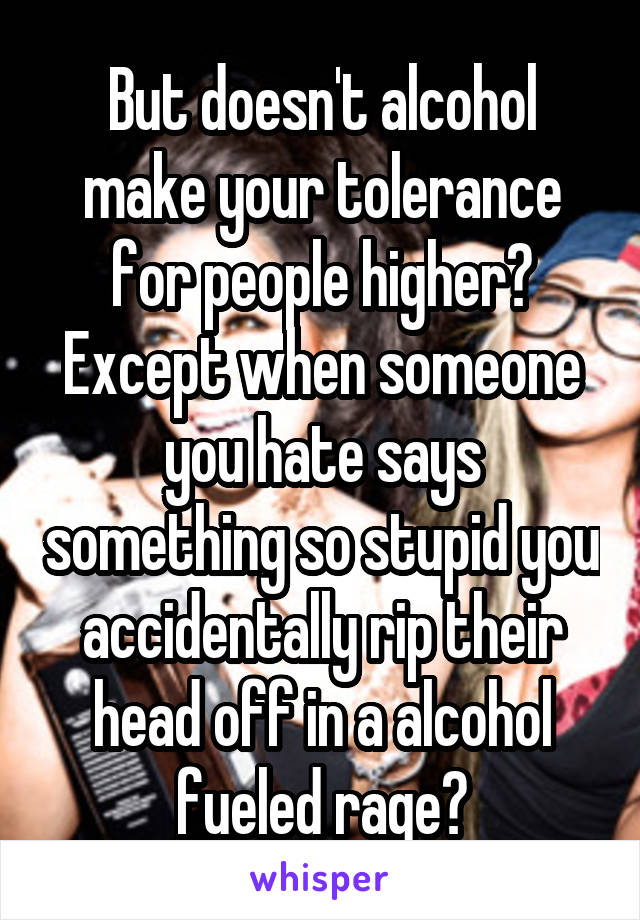 But doesn't alcohol make your tolerance for people higher? Except when someone you hate says something so stupid you accidentally rip their head off in a alcohol fueled rage?