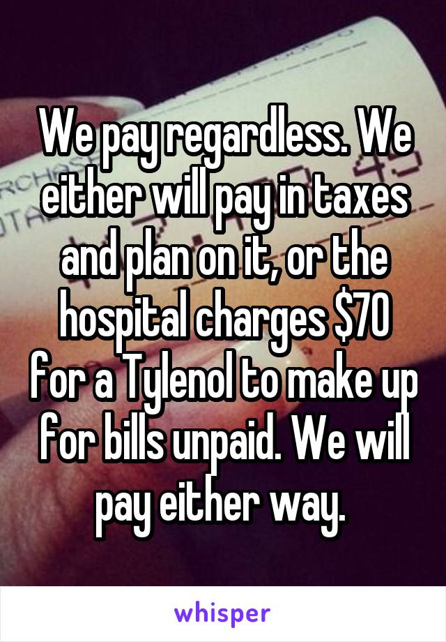 We pay regardless. We either will pay in taxes and plan on it, or the hospital charges $70 for a Tylenol to make up for bills unpaid. We will pay either way. 