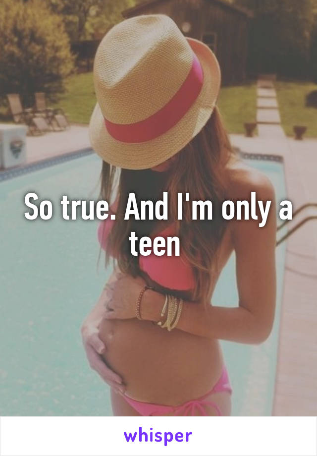 So true. And I'm only a teen 