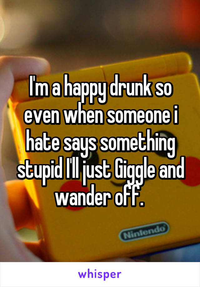 I'm a happy drunk so even when someone i hate says something stupid I'll just Giggle and wander off. 