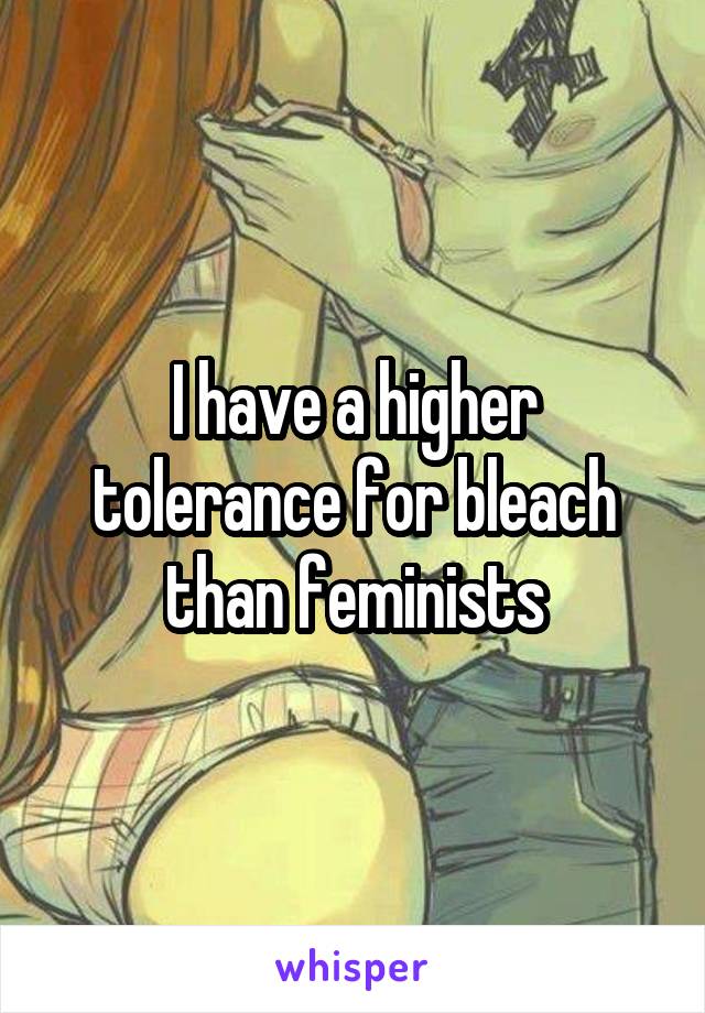 I have a higher tolerance for bleach than feminists