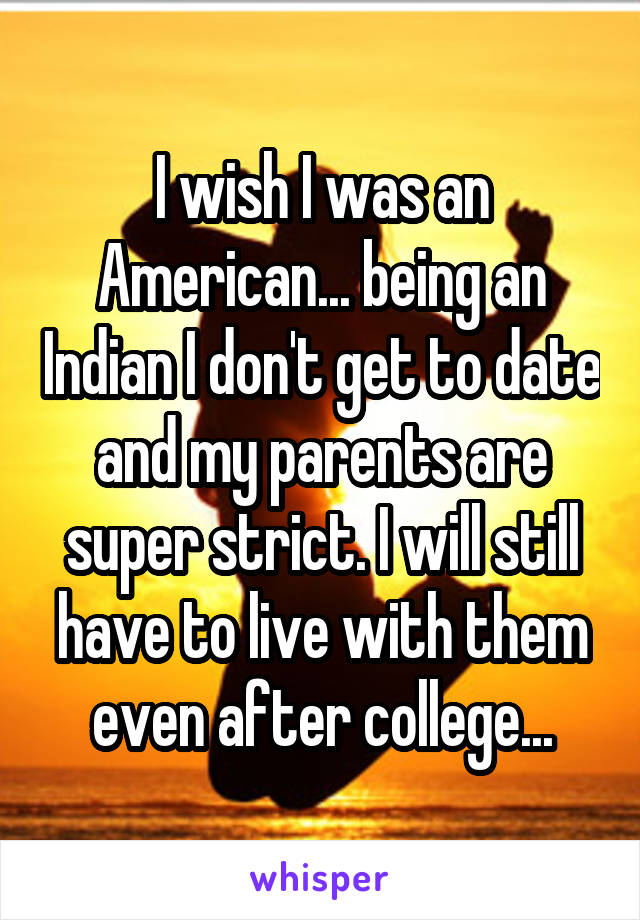 I wish I was an American... being an Indian I don't get to date and my parents are super strict. I will still have to live with them even after college...