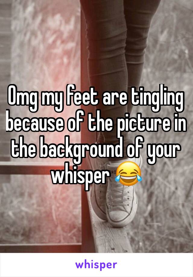 Omg my feet are tingling because of the picture in the background of your whisper 😂