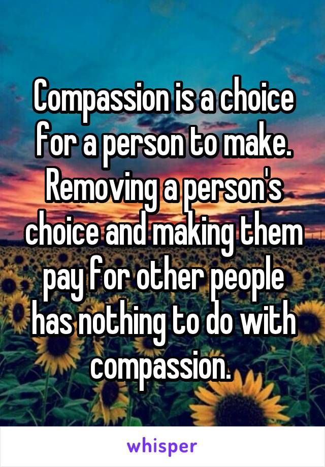 Compassion is a choice for a person to make. Removing a person's choice and making them pay for other people has nothing to do with compassion. 