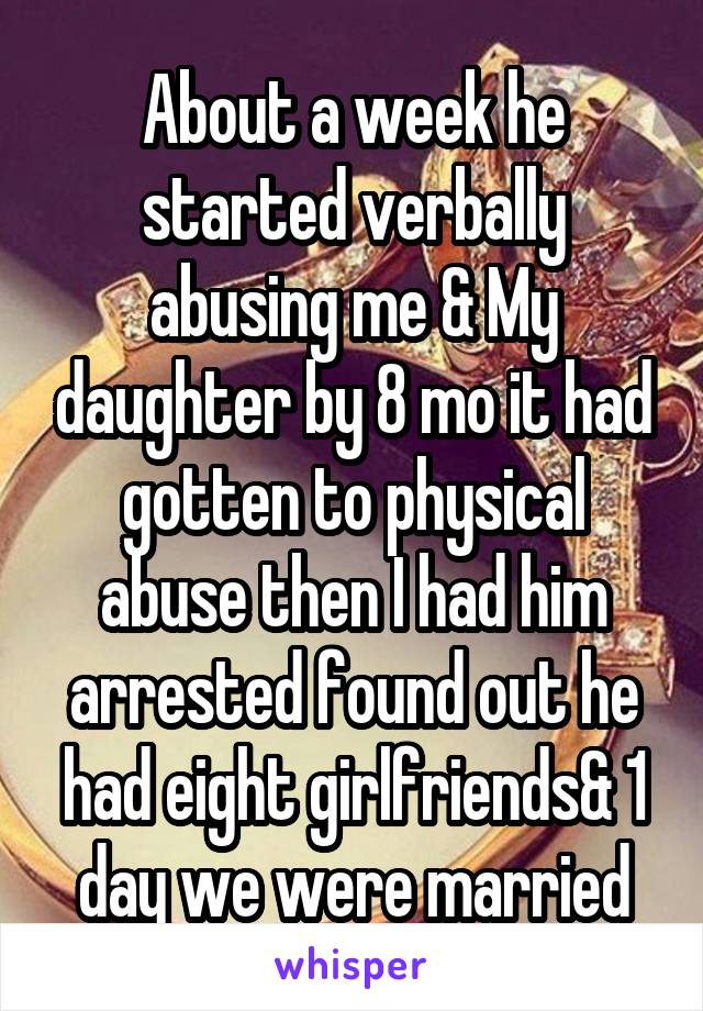 About a week he started verbally abusing me & My daughter by 8 mo it had gotten to physical abuse then I had him arrested found out he had eight girlfriends& 1 day we were married