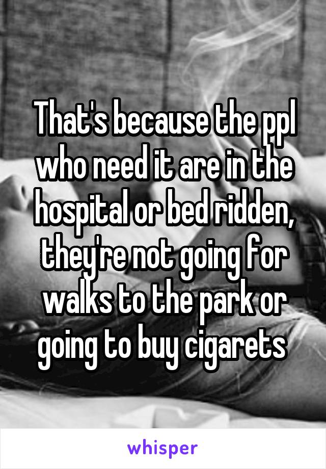 That's because the ppl who need it are in the hospital or bed ridden, they're not going for walks to the park or going to buy cigarets 