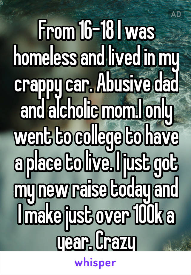 From 16-18 I was homeless and lived in my crappy car. Abusive dad and alcholic mom.I only went to college to have a place to live. I just got my new raise today and I make just over 100k a year. Crazy