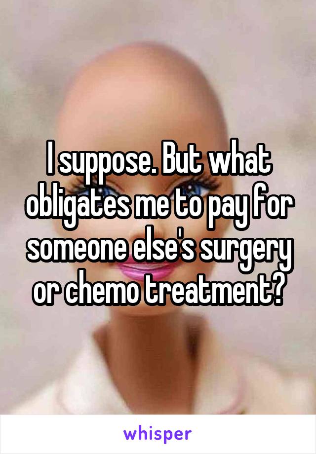 I suppose. But what obligates me to pay for someone else's surgery or chemo treatment?