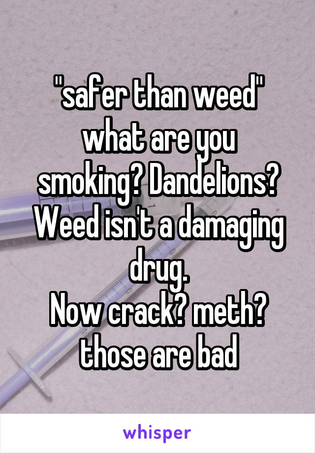 "safer than weed"
what are you smoking? Dandelions?
Weed isn't a damaging drug.
Now crack? meth? those are bad