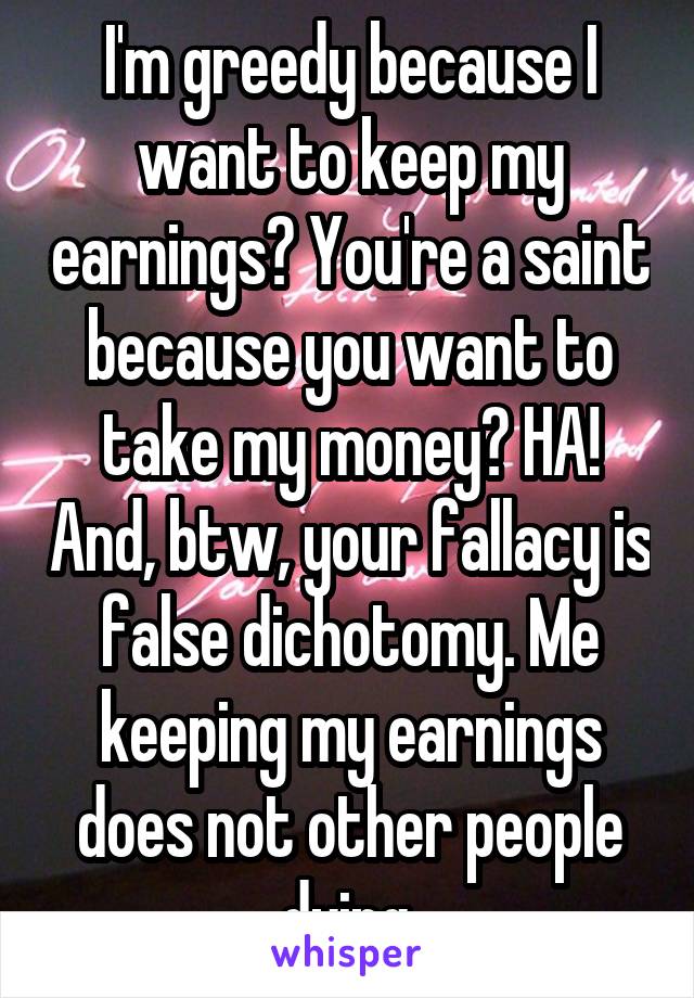 I'm greedy because I want to keep my earnings? You're a saint because you want to take my money? HA! And, btw, your fallacy is false dichotomy. Me keeping my earnings does not other people dying.