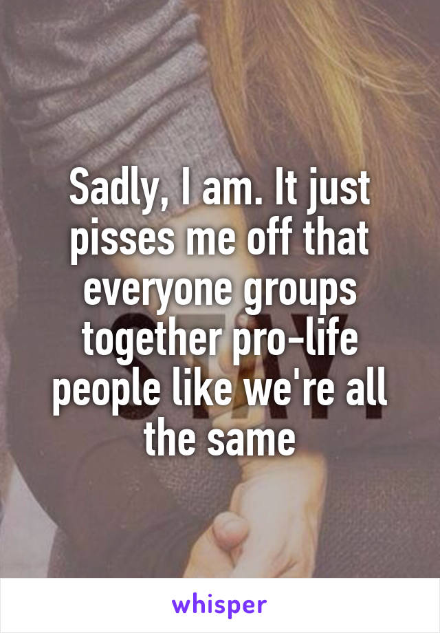 Sadly, I am. It just pisses me off that everyone groups together pro-life people like we're all the same