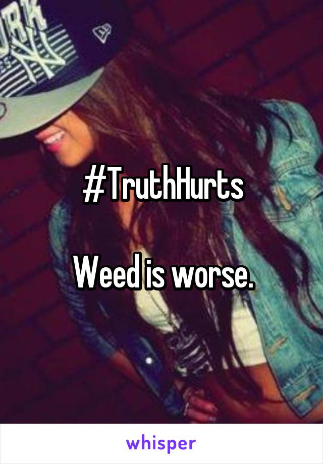 #TruthHurts

Weed is worse.