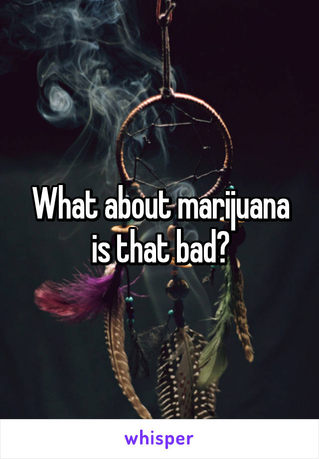 What about marijuana is that bad?