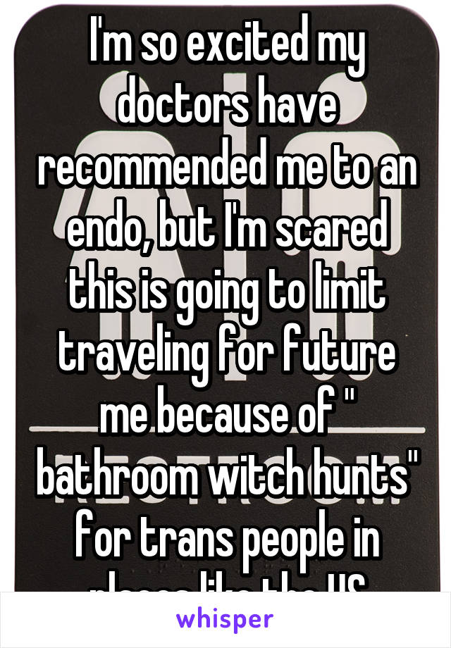 I'm so excited my doctors have recommended me to an endo, but I'm scared this is going to limit traveling for future me because of " bathroom witch hunts" for trans people in places like the US