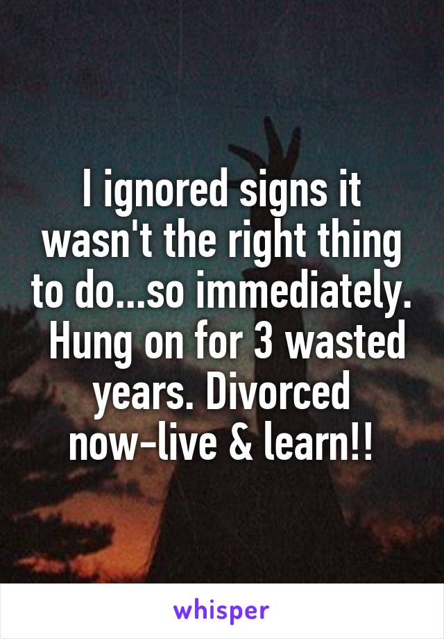 I ignored signs it wasn't the right thing to do...so immediately.  Hung on for 3 wasted years. Divorced now-live & learn!!