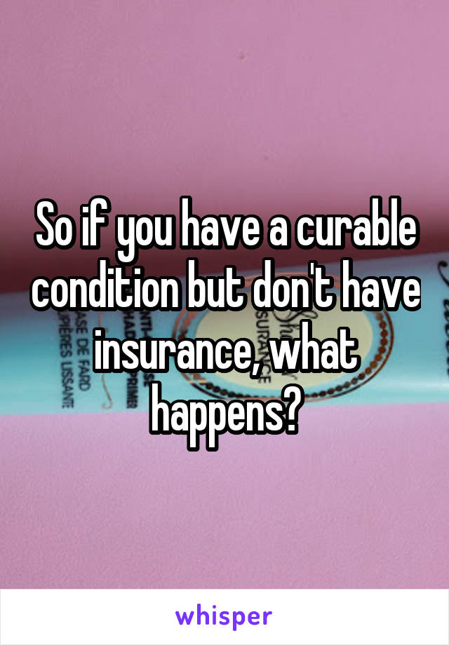 So if you have a curable condition but don't have insurance, what happens?